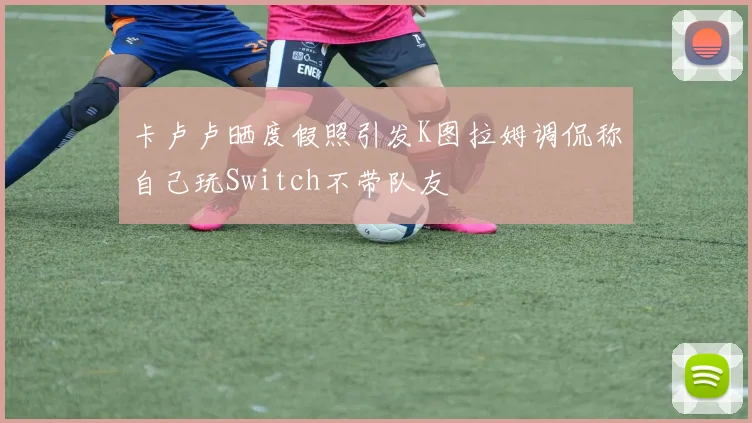卡卢卢晒度假照引发K图拉姆调侃称自己玩Switch不带队友