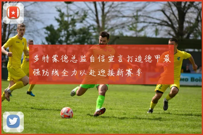 多特蒙德总监自信宣言打造德甲最强防线全力以赴迎接新赛季