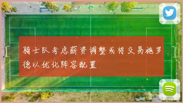 骑士队考虑薪资调整或将交易施罗德以优化阵容配置