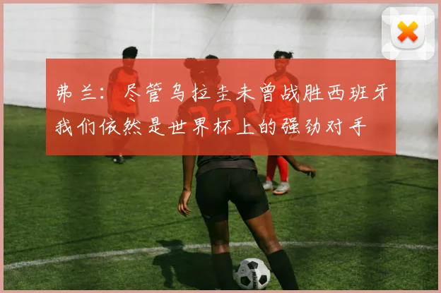 弗兰：尽管乌拉圭未曾战胜西班牙我们依然是世界杯上的强劲对手