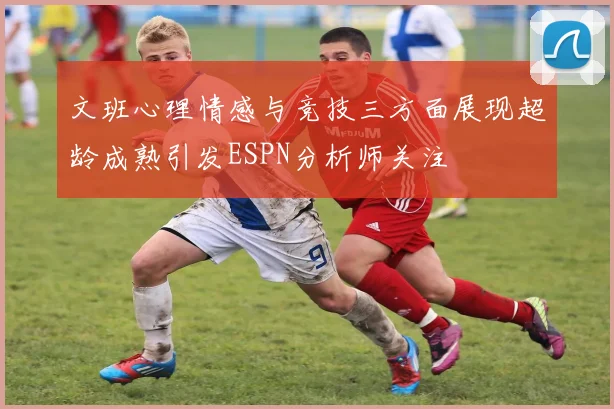 文班心理情感与竞技三方面展现超龄成熟引发ESPN分析师关注
