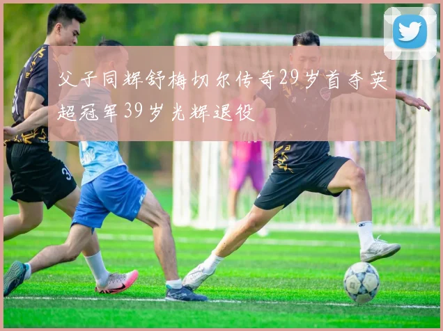 父子同辉舒梅切尔传奇29岁首夺英超冠军39岁光辉退役