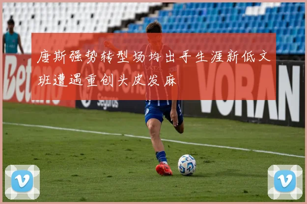 唐斯强势转型场均出手生涯新低文班遭遇重创头皮发麻