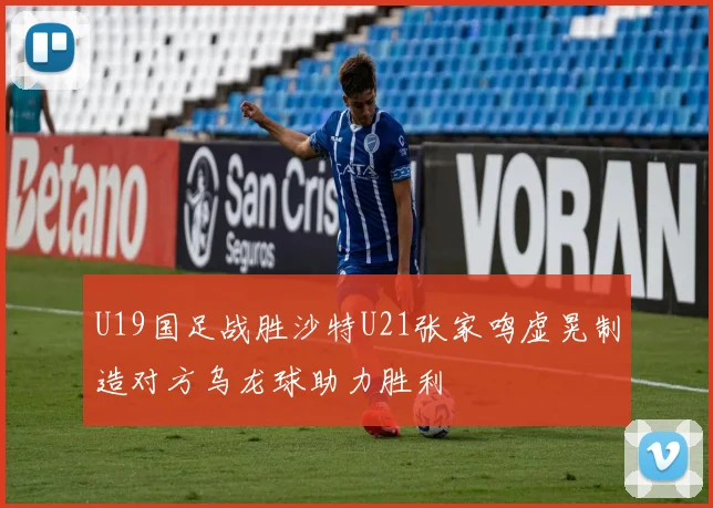 U19国足战胜沙特U21张家鸣虚晃制造对方乌龙球助力胜利