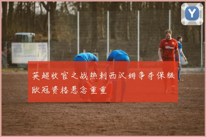 英超收官之战热刺西汉姆争夺保级欧冠资格悬念重重