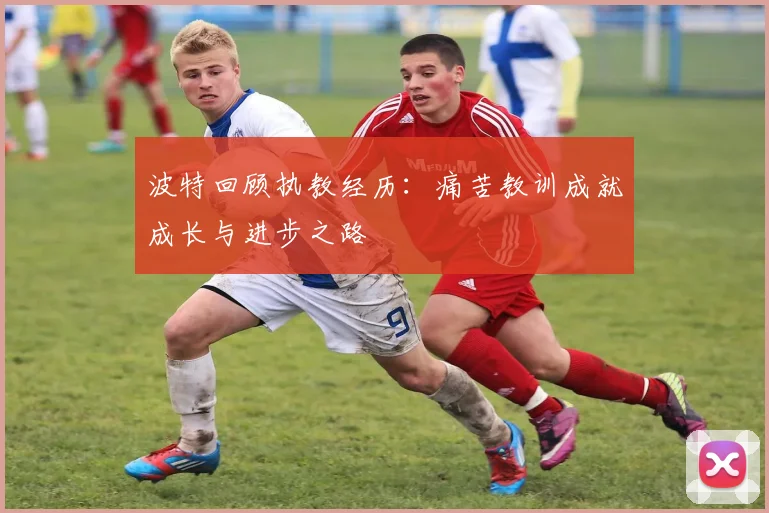 波特回顾执教经历：痛苦教训成就成长与进步之路