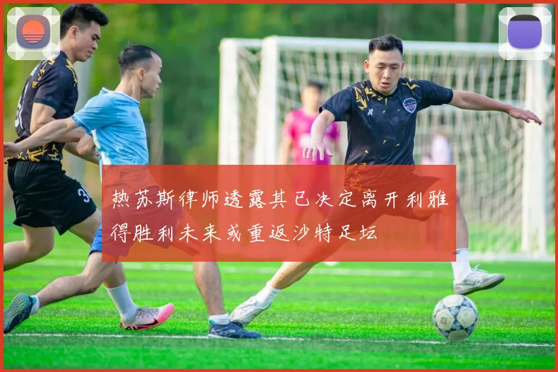 热苏斯律师透露其已决定离开利雅得胜利未来或重返沙特足坛