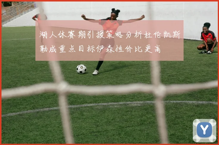 湖人休赛期引援策略分析杜伦凯斯勒成重点目标伊森性价比更高