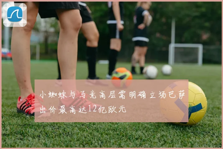 小蜘蛛与马竞高层需明确立场巴萨出价最高达12亿欧元